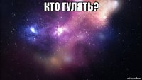 кто гулять? 