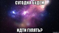 сугодня будем идти гулять?