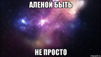 аленой быть не просто