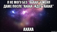 я не могу без "ахаха" у меня даже после "ахаха" идет "ахаха" ахаха