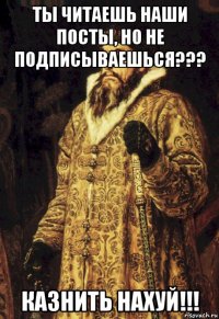 ты читаешь наши посты, но не подписываешься??? казнить нахуй!!!