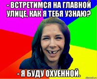 - встретимся на главной улице, как я тебя узнаю? - я буду охуенной.