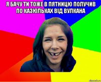 я бачу ти тоже в пятницю получив по казюльках від вулкана 