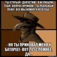 - ты старый!- допустим.- я не люблю тебя!- вопрос времени.- ты реальный псих!- все мы немного не в себе. - но ты приковал меня к батарее!- вот тут сложнее, да...