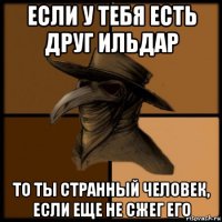 если у тебя есть друг ильдар то ты странный человек, если еще не сжег его