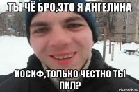 ты чё бро,это я ангелина иосиф,только честно ты пил?