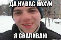 да ну вас нахуй я сваливаю