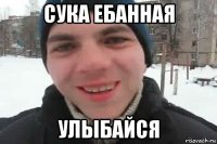 сука ебанная улыбайся