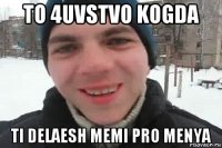 to 4uvstvo kogda ti delaesh memi pro menya