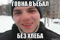 говна въебал без хлеба