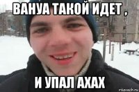 вануа такой идет , и упал ахах