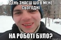 день знаєш шо в мене сьогодні на роботі було?