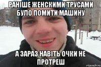 раніше женскими трусами було помити машину а зараз навіть очки не протреш