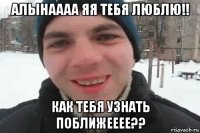 алынаааа яя тебя люблю!! как тебя узнать поближееее??