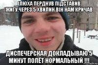 ілюха перднув підставив жигу,через 5 хвилин він нам кричав диспечерская докладываю 5 минут полёт нормальный !!!