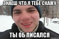 знаеш что я тебе скажу ты об писался