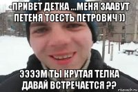 -привет детка ...меня заавут петеня тоесть петрович )) ээээм ты крутая телка давай встречается ??