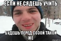 если не сядешь учить будешь перед созой такой же