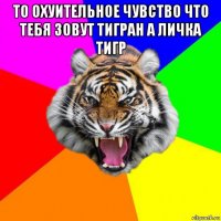 то охуительное чувство что тебя зовут тигран а личка тигр 