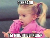 с хирали ты мне не веришь?