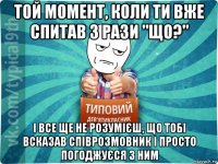 той момент, коли ти вже спитав 3 рази "що?" і все ще не розумієш, що тобі всказав співрозмовник і просто погоджуєся з ним