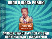 коли я щось роблю завжди знайдеться той хто буде дивитися на це і збивати мене