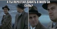 а ты перестал давать в жопу за соль? 