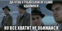 да чтоб у тебя clash of clans удалился ну всё хватит не обижайся