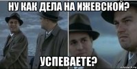 ну как дела на ижевской? успеваете?