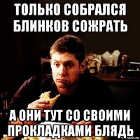 только собрался блинков сожрать а они тут со своими прокладками блядь