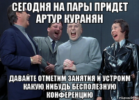 сегодня на пары придет артур куранян давайте отметим занятия и устроим какую нибудь бесполезную конференцию