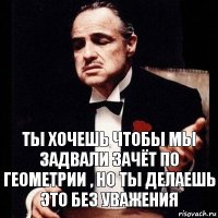 Ты хочешь чтобы мы задвали зачёт по геометрии , но ты делаешь это без уважения