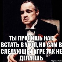 Ты просишь нас встать в угол, но сам в следующей игре так не делаешь