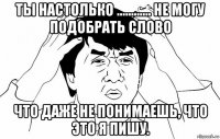 ты настолько ............ не могу подобрать слово что даже не понимаешь, что это я пишу.