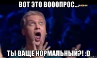 вот это вооопрос... ты ваще нормальный?! :d