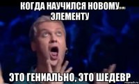 когда научился новому элементу это гениально, это шедевр