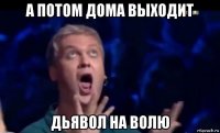 а потом дома выходит дьявол на волю