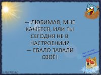 — Любимая, мне кажется, или ты сегодня не в настроении?
— ЕБАЛО ЗАВАЛИ СВОЁ!