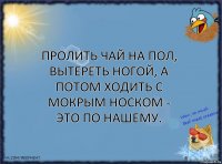 Пролить чай на пол, вытереть ногой, а потом ходить с мокрым носком - это по нашему.