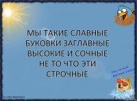 МЫ ТАКИЕ СЛАВНЫЕ
БУКОВКИ ЗАГЛАВНЫЕ
ВЫСОКИЕ И СОЧНЫЕ
НЕ ТО ЧТО ЭТИ строчные