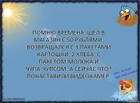 Помню времена: шел в магазин с 50 рублями, возвращался с 3 пакетами картошки, 2 хлеба, с пакетом молока и чупа-чупсом. А сейчас что? Понаставили видеокамер.