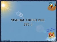 ура!нас скоро уже 295 :)