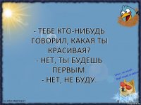 - Тебе кто-нибудь говорил, какая ты красивая?
- Нет, ты будешь первым.
- Нет, не буду.