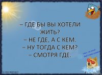 – Где бы вы хотели жить?
– Не где, а с кем.
– Ну тогда с кем?
– Смотря где.