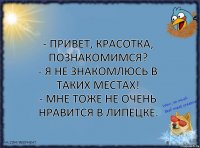 - Привет, красотка, познакомимся?
- Я не знакомлюсь в таких местах!
- Мне тоже не очень нравится в Липецке.