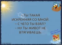 – Ты такая искренняя со мной.
– С чего ты взял?
– Ну ты живот не втягиваешь.