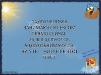 14,000 человек занимаются сексом прямо сейчас.
25,000 целуются.
50,000 обнимаются.
Ну а ты... читаешь этот текст.