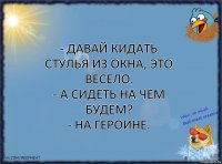 - Давай кидать стулья из окна, это весело.
- А сидеть на чем будем?
- На героине.