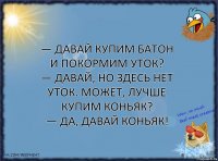 — Давай купим батон и покормим уток?
— Давай, но здесь нет уток. Может, лучше купим коньяк?
— Да, давай коньяк!