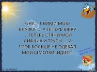 Она: - Сними мою блузку .... А теперь юбку ... Теперь стяни мой лифчик и трусы ....И чтоб больше не одевал мои шмотки, идиот.